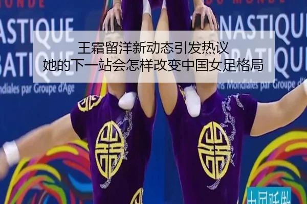 王霜留洋新动态引发热议 她的下一站会怎样改变中国女足格局